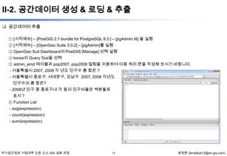 II-2. 공간데이터 생성 & 로딩 & 추출
 공간데이터 추출
① [시작메뉴] – [PostGIS 2.1 bundle for PostgreSQL 9.3 ] – [pgAdmin III] 을 실행
② [시작메뉴] – [OpenGeo Suite 3.0.2] – [pgAdmin]를 실행
③ OpenGeo Suit Dashboard의 PostGIS [Manage] 선택 실행
④ korea의 Query Tool을 선택
⑤ admin_emd 테이블과 pop2007, pop2008 컬럼을 이용하여 다음 쿼리 문을 작성해 보시기 바랍니다.
- 서울특별시 2007, 2008 각 년도 인구수 총 합은 ?
- 서울특별시 종로구, 서대문구, 강남구 2007, 2008 각년도
인구수의 총 합은?
- 2008년 인구 중 종로구내 각 동의 인구비율은 백분율로
표시 ?
⑥ Function List
- avg(expression)
- count(expression)
- sum(expression)

국가공간정보 거점대학 오픈 소스 GIS 심화 과정

12

윤정환 (lenablue12@en-gis.com)

 