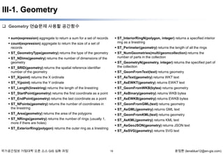 III-1. Geometry
 Geometry 연습문제 사용할 공간함수
 sum(expression) aggregate to return a sum for a set of records

 ST_InteriorRingN(polygon, integer) returns a specified interior
ring as a linestring

 count(expression) aggregate to return the size of a set of
records

 ST_Perimeter(geometry) returns the length of all the rings

 ST_GeometryType(geometry) returns the type of the geometry

 ST_NumGeometries(multi/geomcollection) returns the
number of parts in the collection

 ST_NDims(geometry) returns the number of dimensions of the
geometry

 ST_GeometryN(geometry, integer) returns the specified part of
the collection

 ST_SRID(geometry) returns the spatial reference identifier
number of the geometry

 ST_GeomFromText(text) returns geometry

 ST_X(point) returns the X ordinate

 ST_AsText(geometry) returns WKT text

 ST_Y(point) returns the Y ordinate

 ST_AsEWKT(geometry) returns EWKT text

 ST_Length(linestring) returns the length of the linestring

 ST_GeomFromWKB(bytea) returns geometry

 ST_StartPoint(geometry) returns the first coordinate as a point

 ST_AsBinary(geometry) returns WKB bytea

 ST_EndPoint(geometry) returns the last coordinate as a point

 ST_AsEWKB(geometry) returns EWKB bytea

 ST_NPoints(geometry) returns the number of coordinates in
the linestring

 ST_GeomFromGML(text) returns geometry

 ST_Area(geometry) returns the area of the polygons

 ST_GeomFromKML(text) returns geometry

 ST_NRings(geometry) returns the number of rings (usually 1,
more if there are holes)

 ST_AsKML(geometry) returns KML text

 ST_AsGML(geometry) returns GML text

 ST_AsGeoJSON(geometry) returns JSON text

 ST_ExteriorRing(polygon) returns the outer ring as a linestring

국가공간정보 거점대학 오픈 소스 GIS 심화 과정

 ST_AsSVG(geometry) returns SVG text

18

윤정환 (lenablue12@en-gis.com)

 