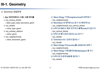 III-1. Geometry
 Geometry 연습문제
 Nyc 데이터베이스 사용, 사용 테이블

① ‘West Village’ 지역(neighborhood)의 면적은 ?

 nyc_census_blocks

- nyc_neighborhoods
② ‘Manhattan’의 면적은 km 표기 ?(기본단위 m)

– blkid, popn_total, boroname, geom
 nyc_streets

- nyc_neighborhoods, nyc_census_blocks
③ 뉴욕시의 얼마나 많은 인구조사 블록(hole)이 있는가?

– name, type, geom
 nyc_subway_stations

- nyc_census_blocks
④ 뉴욕시의 총 도로의 길이는 km 표기 ?

– name, geom
 nyc_neighborhoods

- nyc_streets
⑤ ‘Columbus Cir’ 도로의 길이는 ?

– name, boroname, geom

- nyc_streets
⑥ ‘West Village’의 boundary를 JSON으로 표현 ?
- nyc_neighborhoods
⑦ ‘West Village’ 다중 폴리곤(Multipolygon) 몇 개 ?
- nyc_neighborhoods
⑧ 뉴욕시의 도로타입별 총 길이는 ?
- nyc_streets

국가공간정보 거점대학 오픈 소스 GIS 심화 과정

19

윤정환 (lenablue12@en-gis.com)

 