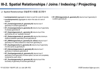 III-2. Spatial Relationships / Joins / Indexing / Projecting
 Spatial Relationships 연습문제 사용할 공간함수
 sum(expression) aggregate to return a sum for a set of records

 ST_Within(geometry A, geometry B) returns true if geometry A
is within geometry B

 count(expression) aggregate to return the size of a set of
records
 ST_Contains(geometry A, geometry B) returns true if
geometry A contains geometry B
 ST_Crosses(geometry A, geometry B) returns true if geometry
A crosses geometry B
 ST_Disjoint(geometry A , geometry B) returns true if the
geometries do not “spatially intersect”
 ST_Distance(geometry A, geometry B) returns the minimum
distance between geometry A and geometry B
 ST_DWithin(geometry A, geometry B, radius) returns true if
geometry A is radius distance or less from geometry B
 ST_Equals(geometry A, geometry B) returns true if geometry
A is the same as geometry B
 ST_Intersects(geometry A, geometry B) returns true if
geometry A intersects geometry B
 ST_Overlaps(geometry A, geometry B) returns true if
geometry A and geometry B share space, but are not completely
contained by each other.
 ST_Touches(geometry A, geometry B) returns true if the
boundary of geometry A touches geometry B

국가공간정보 거점대학 오픈 소스 GIS 심화 과정

24

윤정환 (lenablue12@en-gis.com)

 