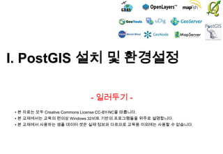 I. PostGIS 설치 및 환경설정
- 일러두기 • 본 자료는 모두 Creative Commons License CC-BY-NC을 따릅니다.
• 본 교재에서는 교육의 편의상 Windows 32비트 기반의 프로그램들을 위주로 설명합니다.

• 본 교재에서 사용하는 샘플 데이터 셋은 실제 정보와 다르므로 교육용 이외에는 사용할 수 없습니다.

 