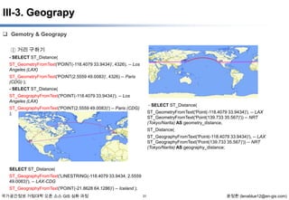 III-3. Geograpy
 Gemotry & Geograpy
① 거리 구하기
- SELECT ST_Distance(
ST_GeometryFromText('POINT(-118.4079 33.9434)', 4326), -- Los
Angeles (LAX)
ST_GeometryFromText('POINT(2.5559 49.0083)', 4326) -- Paris
(CDG) );

- SELECT ST_Distance(
ST_GeographyFromText('POINT(-118.4079 33.9434)'), -- Los
Angeles (LAX)

- SELECT ST_Distance(

ST_GeographyFromText('POINT(2.5559 49.0083)') -- Paris (CDG)
);

ST_GeometryFromText('Point(-118.4079 33.9434)'), -- LAX
ST_GeometryFromText('Point(139.733 35.567)')) -- NRT
(Tokyo/Narita) AS geometry_distance,
ST_Distance(
ST_GeographyFromText('Point(-118.4079 33.9434)'), -- LAX
ST_GeographyFromText('Point(139.733 35.567)')) -- NRT
(Tokyo/Narita) AS geography_distance;

SELECT ST_Distance(
ST_GeographyFromText('LINESTRING(-118.4079 33.9434, 2.5559
49.0083)'), -- LAX-CDG
ST_GeographyFromText('POINT(-21.8628 64.1286)') -- Iceland );
국가공간정보 거점대학 오픈 소스 GIS 심화 과정

31

윤정환 (lenablue12@en-gis.com)

 