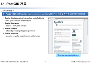 I-1. PostGIS 개요
 PostGIS란 ?

 PostgreSQL 기반 spatial types, indexes, functions의 3가지 기능을 추가한 공간 데이터베이스
 Spatial databases store/manipulate spatial objects

– data types, indexes, and functions
 Spatial data types
– shapes - point, line, polygon
 Spatial indexing
– efficient processing of spatial operations
 Spatial functions,
– querying of spatial properties and relationships.

http://www.postgis.net/
국가공간정보 거점대학 오픈 소스 GIS 심화 과정

1

윤정환 (lenablue12@en-gis.com)

 