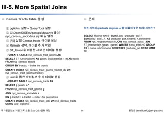 III-5. More Spatial Joins
 Census Tracts Table 생성

 문제

① pgAdim 실행 – Query Tool 실행

뉴욕 지역의 graduate degrees 사람 비율이 높은 10개 지역은 ?

② C:OpenGISEdupostgisdatanyc 폴더
nyc_census_sociodata.sql 파일 열기

SELECT Round(100.0 * Sum(t.edu_graduate_dipl) /
Sum(t.edu_total), 1) AS graduate_pct, n.name, n.boroname
FROM nyc_neighborhoods n JOIN nyc_census_tracts t ON
ST_Intersects(n.geom, t.geom) WHERE t.edu_total > 0 GROUP
BY n.name, n.boroname ORDER BY graduate_pct DESC LIMIT
10;

③ [F5] 실행 Census tracts 테이블 생성
④ Refresh 선택, 테이블 추가 확인

⑤ ST_Union을 이용한 새로운 테이블 생성
- CREATE TABLE nyc_census_tract_geoms AS
SELECT ST_Union(geom) AS geom, SubStr(blkid,1,11) AS tractid
FROM nyc_census_blocks
GROUP BY tractid; -- Index the tractid
CREATE INDEX nyc_census_tract_geoms_tractid_idx ON
nyc_census_tract_geoms (tractid);

⑥ Join을 통한 속성정보 추가 테이블 생성
- CREATE TABLE nyc_census_tracts AS
SELECT g.geom, a.*
FROM nyc_census_tract_geoms g
JOIN nyc_census_sociodata a
ON g.tractid = a.tractid; -- Index the geometries

CREATE INDEX nyc_census_tract_gidx ON nyc_census_tracts
USING GIST (geom);
국가공간정보 거점대학 오픈 소스 GIS 심화 과정

35

윤정환 (lenablue12@en-gis.com)

 