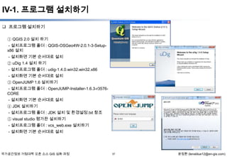 IV-1. 프로그램 설치하기
 프로그램 설치하기
① QGIS 2.0 설치 하기
- 설치프로그램 폴더 : QGIS-OSGeo4W-2.0.1-3-Setupx86 설치
- 설치화면 기본 순서대로 설치
② uDig 1.4 설치 하기
- 설치프로그램 폴더 : udig-1.4.0.win32.win32.x86
- 설치화면 기본 순서대로 설치
③ OpenJUMP 1.6 설치하기
- 설치프로그램 폴더 : OpenJUMP-Installer-1.6.3-r3576CORE
- 설치화면 기본 순서대로 설치

④ JDK 설치하기
- 설치프로그램 폴더 : JDK 설치 및 환경설정.txt 참조
⑤ visual studio 평가판 설치하기
- 설치프로그램 폴더 : vcs_web.exe 설치하기
- 설치화면 기본 순서대로 설치

국가공간정보 거점대학 오픈 소스 GIS 심화 과정

37

윤정환 (lenablue12@en-gis.com)

 