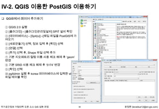 IV-2. QGIS 이용한 PostGIS 이용하기
 QGIS에서 레이어 추가하기
① QGIS 2.0 실행
② [플러그인] – [플러그인관리및설치] SPIT 설치 확인
③ [데이터베이스] – [Spit(s)] –[쉐입 파일을 PostGIS에 가
져오기
④ [새로만들기] 선택, 정보 입력 후 [확인] 선택
⑤ [연결] 선택
⑥ [추가] 선택 후, Shape 파일 선택 추가
⑦ 기본 지오매트리 컬럼 이름 사용 체크 해제 후 „geom‟
변경
⑧ 기본 SRID 사용 체크 해제 후 „5174‟ 변경
⑨ [확인] 선택

⑩ pgAdmin 실행 후 korea 데이터베이스에 입력한 shape
파일 테이블 확인

국가공간정보 거점대학 오픈 소스 GIS 심화 과정

38

윤정환 (lenablue12@en-gis.com)

 