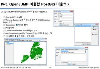 IV-3. OpenJUMP 이용한 PostGIS 이용하기
 OpenJUMP에서 PostGIS 레이어 불러와 사용하기
① OpenJUMP 1.6 실행
② Working, System 오른 쪽 마우스 선택 후 [Add Datastore
Layer] 선택
③ Coonection[
④ [Add] 선택

] 아이콘 선택

⑤ Connection Manager 화면에서 [ok] 선택
⑥ Add Datastore Layer에서 Dataset(레이어선택) 후 [ok] 선택
⑦ 여러레이어를 올려 레이어 변경하기

국가공간정보 거점대학 오픈 소스 GIS 심화 과정

40

윤정환 (lenablue12@en-gis.com)

 