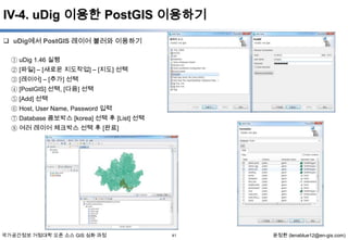 IV-4. uDig 이용한 PostGIS 이용하기
 uDig에서 PostGIS 레이어 불러와 이용하기
① uDig 1.46 실행
② [파일] – [새로운 지도작업] – [지도] 선택
③ [레이어] – [추가] 선택
④ [PostGIS] 선택, [다음] 선택
⑤ [Add] 선택
⑥ Host, User Name, Password 입력
⑦ Database 콤보박스 [korea] 선택 후 [List] 선택
⑧ 여러 레이어 체크박스 선택 후 [완료]

국가공간정보 거점대학 오픈 소스 GIS 심화 과정

41

윤정환 (lenablue12@en-gis.com)

 