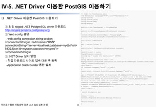 IV-5. .NET Driver 이용한 PostGIS 이용하기
// Code for TestRaster.ashx
<%@ WebHandler Language="C#" Class="TestRaster" %>
using System;
using System.Data;
using System.Web;
using Npgsql;

 .NET Driver 이용한 PostGIS 이용하기
① 최신 npgsql .NET PostgreSQL driver 다운로드
http://npgsql.projects.postgresql.org/
② Web.config 설정
-- web.config connection string section -<connectionStrings> <add name="DSN"
connectionString="server=localhost;database=mydb;Port=
5432;User Id=myuser;password=mypwd"/>
</connectionStrings>
③ .NET Driver 설치 방법
- 직접 다운로드 사이트 접속 다운 후 등록
- Application Stack Builder 통한 설치

국가공간정보 거점대학 오픈 소스 GIS 심화 과정

43

public class TestRaster : IHttpHandler
{
public void ProcessRequest(HttpContext context)
{
context.Response.ContentType = "image/png";
context.Response.BinaryWrite(GetResults(context));
}
public bool IsReusable
{
get { return false; }
}
public byte[] GetResults(HttpContext context)
{
byte[] result = null;
NpgsqlCommand command;
string sql = null; int input_srid = 26986;
try {
using (NpgsqlConnection conn = new
NpgsqlConnection(System.Configuration.ConfigurationManager.ConnectionStrings[
"DSN"].ConnectionString)) {
conn.Open();
if (context.Request["srid"] != null)
{
input_srid = Convert.ToInt32(context.Request["srid"]);
}
sql = @"SELECT ST_AsPNG( ST_Transform( ST_AddBand( ST_Union(rast,1),
ARRAY[ST_Union(rast,2),ST_Union(rast,3)]) ,:input_srid) ) As new_rast FROM
aerials.boston WHERE ST_Intersects(rast, ST_Transform(ST_MakeEnvelope(71.1217, 42.227, -71.1210, 42.218,4326),26986) )";
command = new NpgsqlCommand(sql, conn);
command.Parameters.Add(new NpgsqlParameter("input_srid", input_srid)); result
= (byte[]) command.ExecuteScalar();
conn.Close(); }
}
catch (Exception ex)
{
result = null;
context.Response.Write(ex.Message.Trim());
}
return result; }
}

윤정환 (lenablue12@en-gis.com)

 