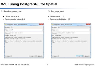 V-1. Tuning PostgreSQL for Spatial
 Ramdom_page_cost

 Seq_page_cost

 Default Value : 4.0

 Default Value : 1.0

 Recommended value : 2.0

 Recommended Value : 1.0

국가공간정보 거점대학 오픈 소스 GIS 심화 과정

47

윤정환 (lenablue12@en-gis.com)

 