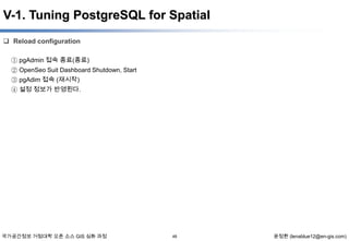 V-1. Tuning PostgreSQL for Spatial
 Reload configuration
① pgAdmin 접속 종료(종료)
② OpenSeo Suit Dashboard Shutdown, Start
③ pgAdim 접속 (재시작)
④ 설정 정보가 반영된다.

국가공간정보 거점대학 오픈 소스 GIS 심화 과정

48

윤정환 (lenablue12@en-gis.com)

 