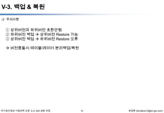V-3. 백업 & 복원
 주의사항

① 상위버전과 하위버전 호환안됨
② 하위버전 백업  상위버전 Restore 가능
③ 상위버전 백업  하위버전 Restore 오류
 버전충돌시 테이블/레이어 분리백업/복원

국가공간정보 거점대학 오픈 소스 GIS 심화 과정

54

윤정환 (lenablue12@en-gis.com)

 