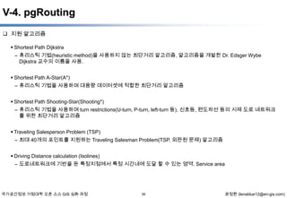 V-4. pgRouting
 지원 알고리즘
 Shortest Path Dijkstra

– 휴리스틱 기법(heuristic method)을 사용하지 않는 최단거리 알고리즘, 알고리즘을 개발한 Dr. Edsger Wybe
Dijkstra 교수의 이름을 사용.
 Shortest Path A-Star(A*)
– 휴리스틱 기법을 사용하며 대용량 데이터셋에 적합한 최단거리 알고리즘
 Shortest Path Shooting-Star(Shooting*)
– 휴리스틱 기법을 사용하며 turn restrictions(U-turn, P-turn, left-turn 등), 신호등, 편도차선 등의 시제 도로 네트워크
를 위한 최단거리 알고리즘
 Traveling Salesperson Problem (TSP)
– 최대 40개의 포인트를 지원하는 Traveling Salesman Problem(TSP, 외판원 문제) 알고리즘
 Driving Distance calculation (Isolines)
– 도로네트워크에 기반을 둔 특정지점에서 특정 시간내에 도달 할 수 있는 영역. Service area

국가공간정보 거점대학 오픈 소스 GIS 심화 과정

56

윤정환 (lenablue12@en-gis.com)

 