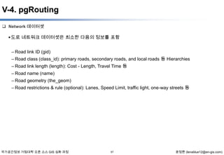 V-4. pgRouting
 Network 데이터셋

 도로 네트워크 데이터셋은 최소한 다음의 정보를 포함
– Road link ID (gid)
– Road class (class_id): primary roads, secondary roads, and local roads 등 Hierarchies
– Road link length (length): Cost - Length, Travel Time 등
– Road name (name)
– Road geometry (the_geom)
– Road restrictions & rule (optional): Lanes, Speed Limit, traffic light, one-way streets 등

국가공간정보 거점대학 오픈 소스 GIS 심화 과정

57

윤정환 (lenablue12@en-gis.com)

 