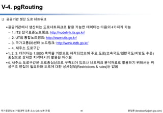 V-4. pgRouting
 공공기관 생산 도로 네트워크

 공공기관에서 생산하는 도로네트워크로 활용 가능한 데이터는 다음의 4가지가 가능
– 1. ITS 전국표준노드링크: http://nodelink.its.go.kr/
– 2. UTIS 통합노드링크: http://www.utis.go.kr/
– 3. 국가교통DB센터 노드링크: http://www.ktdb.go.kr/
– 4. 새주소 도로구간
 1. 2. 3. 데이터는 1:5000 축척을 기반으로 제작되었으며 주요 도로(고속국도/일반국도/지방도 수준)
중심으로 상세한 지역에서의 활용은 어려움
 4. 새주소 도로구간은 도로중심선으로 구축되어 있으나 네트워크 분석자료로 활용하기 위해서는 위
상구조 편집이 필요하며 도로에 대한 상세정보(Restrictions & rules)는 없음

국가공간정보 거점대학 오픈 소스 GIS 심화 과정

58

윤정환 (lenablue12@en-gis.com)

 