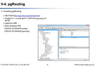 V-4. pgRouting
 Installing pgRouting
 웹사이트에 http://pgrouting.org/download.html

 PostGIS 2.1.1 bundle 설치시 기본적으로 pgrouting 2.0
설치됨
 [pgAdmin] 실행
 [New database] 생성
CREATE EXTENSION postgis;
CREATE EXTENSION pgrouting;

국가공간정보 거점대학 오픈 소스 GIS 심화 과정

60

윤정환 (lenablue12@en-gis.com)

 