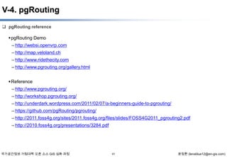 V-4. pgRouting
 pgRouting reference

 pgRouting Demo
– http://websi.openvrp.com
– http://map.veloland.ch
– http://www.ridethecity.com
– http://www.pgrouting.org/gallery.html
 Reference
– http://www.pgrouting.org/
– http://workshop.pgrouting.org/
– http://underdark.wordpress.com/2011/02/07/a-beginners-guide-to-pgrouting/
– https://github.com/pgRouting/pgrouting/
– http://2011.foss4g.org/sites/2011.foss4g.org/files/slides/FOSS4G2011_pgrouting2.pdf
– http://2010.foss4g.org/presentations/3284.pdf

국가공간정보 거점대학 오픈 소스 GIS 심화 과정

61

윤정환 (lenablue12@en-gis.com)

 
