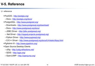 V-5. Reference
 reference

 PostGIS - http://postgis.org/
– Docs - http://postgis.org/docs/
 PostgreSQL - http://www.postgresl.org/
– Downloads - http://www.postgresql.org/download/
– Docs - http://www.postgresql.org/docs/
– JDBC Driver - http://jdbc.postgresql.org/
– .Net Driver - http://npgsql.projects.postgresql.org/
– Python Driver - http://www.pygresql.org/
– C/C++ Driver - http://www.postgresql.org/docs/8.4/static/libpq.html
 PgAdmin III - http://www.pgadmin.org/
 Open Source Desktop Clients
– uDig - http://udig.refractions.net/
– QGIS - http://qgis.org/
– OpenJUMP - http://openjump.org/

국가공간정보 거점대학 오픈 소스 GIS 심화 과정

62

윤정환 (lenablue12@en-gis.com)

 