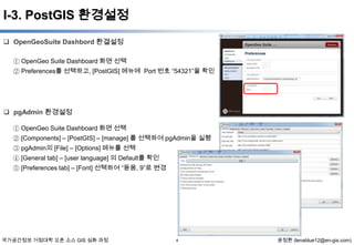I-3. PostGIS 환경설정
 OpenGeoSuite Dashbord 환결설정
① OpenGeo Suite Dashboard 화면 선택
② Preferences를 선택하고, [PostGIS] 메뉴에 Port 번호 “54321”을 확인

 pgAdmin 환경설정
① OpenGeo Suite Dashboard 화면 선택
② [Components] – [PostGIS] – [manage] 를 선택하여 pgAdmin을 실행
③ pgAdmin의 [File] – [Options] 메뉴를 선택
④ [General tab] – [user language] 의 Default를 확인
⑤ [Preferences tab] – [Font] 선택하여 “돋움, 9”로 변경

국가공간정보 거점대학 오픈 소스 GIS 심화 과정

4

윤정환 (lenablue12@en-gis.com)

 