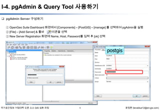I-4. pgAdmin & Query Tool 사용하기
 pgAdmin Server 구성하기
① OpenGeo Suite Dashboard 화면에서 [Components] – [PostGIS] – [manage] 를 선택하여 pgAdmin을 실행
아이콘을 선택
② [File] – [Add Server] & 툴바
③ New Server Registration 화면에 Name, Host, Password를 입력 후 [ok] 선택

postgis

국가공간정보 거점대학 오픈 소스 GIS 심화 과정

5

윤정환 (lenablue12@en-gis.com)

 