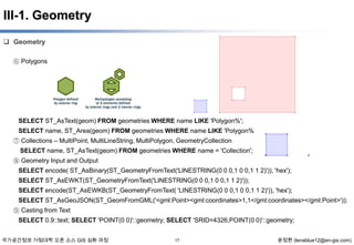 III-1. Geometry
 Geometry
⑥ Polygons

SELECT ST_AsText(geom) FROM geometries WHERE name LIKE 'Polygon%';
SELECT name, ST_Area(geom) FROM geometries WHERE name LIKE 'Polygon%
⑦ Collections – MultiPoint, MultiLineString, MultiPolygon, GeometryCollection
SELECT name, ST_AsText(geom) FROM geometries WHERE name = 'Collection';
⑧ Geometry Input and Output
SELECT encode( ST_AsBinary(ST_GeometryFromText('LINESTRING(0 0 0,1 0 0,1 1 2)')), 'hex');
SELECT ST_AsEWKT(ST_GeometryFromText('LINESTRING(0 0 0,1 0 0,1 1 2)'));
SELECT encode(ST_AsEWKB(ST_GeometryFromText( 'LINESTRING(0 0 0,1 0 0,1 1 2)')), 'hex');
SELECT ST_AsGeoJSON(ST_GeomFromGML('<gml:Point><gml:coordinates>1,1</gml:coordinates></gml:Point>'));
⑨ Casting from Text

SELECT 0.9::text; SELECT 'POINT(0 0)'::geometry; SELECT 'SRID=4326;POINT(0 0)'::geometry;
국가공간정보 거점대학 오픈 소스 GIS 심화 과정

17

윤정환 (lenablue12@en-gis.com)

 