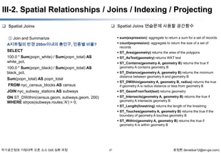 III-2. Spatial Relationships / Joins / Indexing / Projecting
 Spatial Joins

 Spatial Joins 연습문제 사용할 공간함수

③ Join and Summarize
A지하철의 반경 200m이내의 총인구, 인종별 비율?

 sum(expression): aggregate to return a sum for a set of records

SELECT

 ST_Area(geometry) returns the area of the polygons

100.0 * Sum(popn_white) / Sum(popn_total) AS
white_pct,

 ST_AsText(geometry) returns WKT text

 count(expression): aggregate to return the size of a set of
records

 ST_Contains(geometry A, geometry B) returns the true if
geometry A contains geometry B

100.0 * Sum(popn_black) / Sum(popn_total) AS
black_pct,

 ST_Distance(geometry A, geometry B) returns the minimum
distance between geometry A and geometry B

Sum(popn_total) AS popn_total

 ST_DWithin(geometry A, geometry B, radius) returns the true
if geometry A is radius distance or less from geometry B

FROM nyc_census_blocks AS census
JOIN nyc_subway_stations AS subways

 ST_GeomFromText(text) returns geometry

ON ST_DWithin(census.geom, subways.geom, 200)
WHERE strpos(subways.routes,'A') > 0;

 ST_Intersects(geometry A, geometry B) returns the true if
geometry A intersects geometry B
 ST_Length(linestring) returns the length of the linestring
 ST_Touches(geometry A, geometry B) returns the true if the
boundary of geometry A touches geometry B
 ST_Within(geometry A, geometry B) returns the true if
geometry A is within geometry B

국가공간정보 거점대학 오픈 소스 GIS 심화 과정

27

윤정환 (lenablue12@en-gis.com)

 
