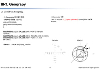 III-3. Geograpy
 Gemotry & Geograpy
② Geograpy 테이블 생성

③ Geometry 변환
- SELECT code, ST_X(geog::geometry) AS longitude FROM
airports;

-CREATE TABLE airports (
code VARCHAR(3),
geog GEOGRAPHY(Point)
);
INSERT INTO airports VALUES ('LAX', 'POINT(-118.4079
33.9434)');
INSERT INTO airports VALUES ('CDG', 'POINT(2.5559 49.0083)');
INSERT INTO airports VALUES ('REK', 'POINT(-21.8628
64.1286)');
- SELECT * FROM geography_columns;

국가공간정보 거점대학 오픈 소스 GIS 심화 과정

32

윤정환 (lenablue12@en-gis.com)

 