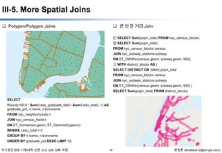 III-5. More Spatial Joins
 큰 반경 거리 Join

 Polygon/Polygon Joins

① SELECT Sum(popn_total) FROM nyc_census_blocks;
② SELECT Sum(popn_total)
FROM nyc_census_blocks census
JOIN nyc_subway_stations subway
ON ST_DWithin(census.geom, subway.geom, 500);
③ WITH distinct_blocks AS (
SELECT DISTINCT ON (blkid) popn_total
FROM nyc_census_blocks census
JOIN nyc_subway_stations subway
ON ST_DWithin(census.geom, subway.geom, 500) )
SELECT Sum(popn_total) FROM distinct_blocks;
SELECT
Round(100.0 * Sum(t.edu_graduate_dipl) / Sum(t.edu_total), 1) AS
graduate_pct, n.name, n.boroname
FROM nyc_neighborhoods n
JOIN nyc_census_tracts t
ON ST_Contains(n.geom, ST_Centroid(t.geom))
WHERE t.edu_total > 0
GROUP BY n.name, n.boroname
ORDER BY graduate_pct DESC LIMIT 10;
국가공간정보 거점대학 오픈 소스 GIS 심화 과정

36

윤정환 (lenablue12@en-gis.com)

 