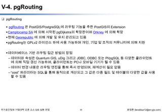 V-4. pgRouting
 pgRouting

 pgRouting 은 PostGIS/PostgreSQL에 라우팅 기능을 추한 PostGIS의 Extension
 Camptocamp SA 에 의해 시작된 pgDijkstra의 확장판이며 Orkney 에 의해 확장
 현재 Georepublic 에 의해 개발 및 유지 관리되고 있음
 pgRouting는 GPLv2 라이선스 하에 사용 가능하며 개인, 기업 및 조직의 커뮤니티에 의해 지원
 데이터베이스 기반 라우팅 접근 방법의 장점
– 데이터와 속성은 Quantum GIS, uDig 그리고 JDBC, ODBC 또는 Pl/pgSQL 등 다양한 클라이언트
에 의해 직접 갱신 가능하며, 클라이언트는 PC나 모바일 기기가 될 수 있음
– 데이터 변경 내용은 라우팅 엔진을 통해 즉시 반영되며, 재계산이 필요 없음
– “cost” 파라미터는 SQL을 통해 동적으로 계산되고 그 값은 다중 필드 및 테이블의 다양한 값을 사용
할 수 있음

국가공간정보 거점대학 오픈 소스 GIS 심화 과정

55

윤정환 (lenablue12@en-gis.com)

 