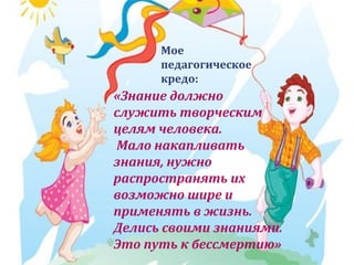Мое
педагогическое
кредо:

«Знание должно
служить творческим
целям человека.
Мало накапливать
знания, нужно
распространять их
возможно шире и
применять в жизнь.
Делись своими знаниями.
Это путь к бессмертию»

 