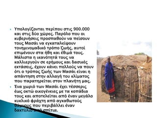 



Τπολογίζονσαι πεπίποτ ςσιρ 900.000
και ςσιρ δύο φώπερ. Παπόλο ποτ οι
κτβεπνήςειρ πποςπαθούν να πείςοτν
σοτρ Μαςάι να εγκασαλείχοτν
σονημινομαδικό σπόπο ζψήρ, ατσοί
επιμένοτν ςσα ήθη και έθιμά σοτρ.
Μάλιςσα η ικανόσησά σοτρ να
καλλιεπγούν ςε επήμοτρ και δαςικέρ
εκσάςειρ, έφοτν κάνει πολλούρ να ποτν
όσι ο σπόπορ ζψήρ σψν Μαςάι είναι η
απάνσηςη ςσην αλλαγή σοτ κλίμασορ
ποτ παπασηπείσαι ςσον πλανήση μαρ.
Ένα φψπιό σψν Μαςάι έφει σέςςεπιρ
έψρ οκσώ οικογένειερ με σα κοπάδια
σοτρ και αποσελείσαι από έναν μεγάλο
κτκλικό υπάφση από αγκαθψσούρ
θάμνοτρ ποτ πεπιβάλλει έναν
δακσύλιο από ςπίσια.

 