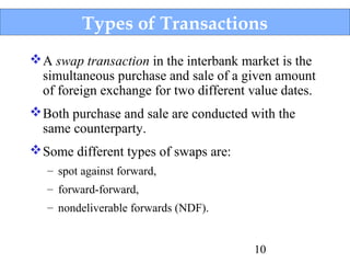 Types of Transactions
 A swap transaction in the interbank market is the
simultaneous purchase and sale of a given amount
of foreign exchange for two different value dates.
 Both purchase and sale are conducted with the
same counterparty.
 Some different types of swaps are:
– spot against forward,
– forward-forward,
– nondeliverable forwards (NDF).
10

 