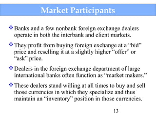 Market Participants
 Banks and a few nonbank foreign exchange dealers
operate in both the interbank and client markets.
 They profit from buying foreign exchange at a “bid”
price and reselling it at a slightly higher “offer” or
“ask” price.
 Dealers in the foreign exchange department of large
international banks often function as “market makers.”
 These dealers stand willing at all times to buy and sell
those currencies in which they specialize and thus
maintain an “inventory” position in those currencies.
13

 