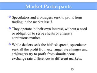 Market Participants
 Speculators and arbitragers seek to profit from
trading in the market itself.
 They operate in their own interest, without a need
or obligation to serve clients or ensure a
continuous market.
 While dealers seek the bid/ask spread, speculators
seek all the profit from exchange rate changes and
arbitragers try to profit from simultaneous
exchange rate differences in different markets.
15

 