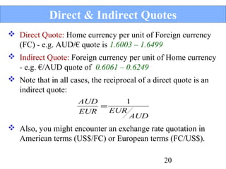Direct & Indirect Quotes
 Direct Quote: Home currency per unit of Foreign currency
(FC) - e.g. AUD/€ quote is 1.6003 – 1.6499
 Indirect Quote: Foreign currency per unit of Home currency
- e.g. €/AUD quote of 0.6061 – 0.6249
 Note that in all cases, the reciprocal of a direct quote is an
indirect quote:
AUD
1
=
EUR
EUR
AUD

 Also, you might encounter an exchange rate quotation in
American terms (US$/FC) or European terms (FC/US$).
20

 
