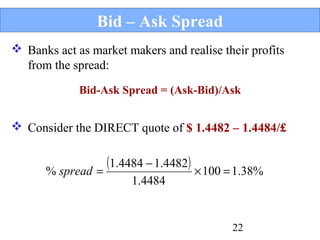 Bid – Ask Spread
 Banks act as market makers and realise their profits
from the spread:
Bid-Ask Spread = (Ask-Bid)/Ask

 Consider the DIRECT quote of $ 1.4482 – 1.4484/£

(1.4484 − 1.4482) × 100 = 1.38%
% spread =
1.4484

22

 