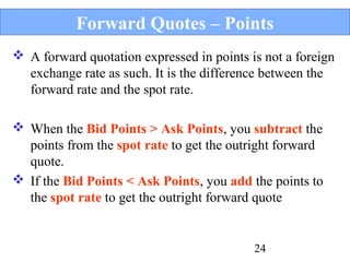 Forward Quotes – Points
 A forward quotation expressed in points is not a foreign
exchange rate as such. It is the difference between the
forward rate and the spot rate.
 When the Bid Points > Ask Points, you subtract the
points from the spot rate to get the outright forward
quote.
 If the Bid Points < Ask Points, you add the points to
the spot rate to get the outright forward quote

24

 