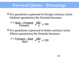 Forward Quotes – Percentage
 For quotations expressed in foreign currency terms
(Indirect quotations) the formula becomes:
f ¥ = Spot – Forward 360
x n x 100
Forward

 For quotations expressed in home currency terms
(Direct quotations) the formula becomes:
f ¥ = Forward – Spot 360
x n x 100
Spot

25

 