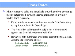 Cross Rates
 Many currency pairs are inactively traded, so their exchange
rate is determined through their relationship to a widely
traded third currency.
 For example, an Australian importer needs Danish currency
to pay for purchases in Copenhagen.
 The Australian dollar (symbol A$) is not widely quoted
against the Danish kroner (symbol DKr).
 However, both currencies are quoted against the U.S. dollar.
Assume the following quotes:
Australian dollar
Danish kroner

A$1.5431/US$
DKr7.0575/US$

26

 