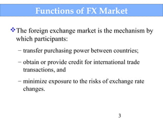 Functions of FX Market
The foreign exchange market is the mechanism by
which participants:
– transfer purchasing power between countries;
– obtain or provide credit for international trade
transactions, and
– minimize exposure to the risks of exchange rate
changes.

3

 