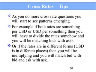 Cross Rates – Tips
 As you do more cross rate questions you
will start to see patterns emerging.
 For example if both rates are something
per USD or USD per something then you
will have to divide the rates somehow and
you will be matching bids with asks.
 Or if the rates are in different forms (USD
is in different places) then you will be
multiplying and you will match bid with
bid and ask with ask.
30

 