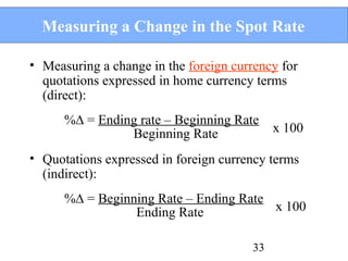 Measuring a Change in the Spot Rate
• Measuring a change in the foreign currency for
quotations expressed in home currency terms
(direct):
%∆ = Ending rate – Beginning Rate
Beginning Rate

x 100

• Quotations expressed in foreign currency terms
(indirect):
%∆ = Beginning Rate – Ending Rate
x 100
Ending Rate
33

 