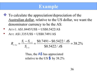 Example
 To calculate the appreciation/depreciation of the
Australian dollar, relative to the US dollar, we want the
denominator currency to be the A$:



At t-1: A$1.8445/US$ = US$0.5422/A$
At t: A$1.335/US$ = US$0.7491/A$

Rt −1,t

St − St −1 $0.7491 − $0.5422 / A$
=
=
= 38.2%
St −1
$0.5422 / A$
Thus, the A$ has appreciated
relative to the US $ by 38.2%
36

 