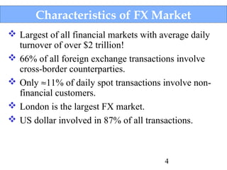 Characteristics of FX Market
 Largest of all financial markets with average daily
turnover of over $2 trillion!
 66% of all foreign exchange transactions involve
cross-border counterparties.
 Only ≈11% of daily spot transactions involve nonfinancial customers.
 London is the largest FX market.
 US dollar involved in 87% of all transactions.

4

 