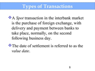Types of Transactions
A Spot transaction in the interbank market
is the purchase of foreign exchange, with
delivery and payment between banks to
take place, normally, on the second
following business day.
The date of settlement is referred to as the
value date.

8

 