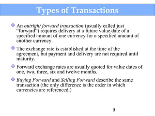 Types of Transactions
 An outright forward transaction (usually called just
“forward”) requires delivery at a future value date of a
specified amount of one currency for a specified amount of
another currency.
 The exchange rate is established at the time of the
agreement, but payment and delivery are not required until
maturity.
 Forward exchange rates are usually quoted for value dates of
one, two, three, six and twelve months.
 Buying Forward and Selling Forward describe the same
transaction (the only difference is the order in which
currencies are referenced.)

9

 