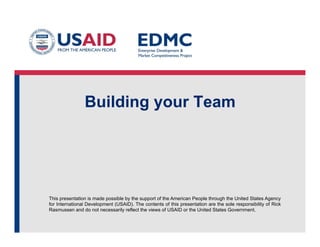 Building your Team

This presentation is made possible by the support of the American People through the United States Agency
for International Development (USAID). The contents of this presentation are the sole responsibility of Rick
Rasmussen and do not necessarily reflect the views of USAID or the United States Government.

 