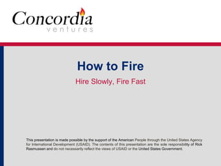 How to Fire 
Hire Slowly, Fire Fast 
This presentation is made possible by the support of the American People through the United States Agency 
for International Development (USAID). The contents of this presentation are the sole responsibility of Rick 
Rasmussen and do not necessarily reflect the views of USAID or the United States Government. 
 