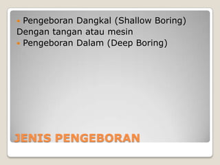 Pengeboran Dangkal (Shallow Boring)
Dengan tangan atau mesin
 Pengeboran Dalam (Deep Boring)


JENIS PENGEBORAN

 