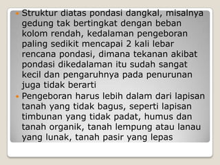 Struktur diatas pondasi dangkal, misalnya
gedung tak bertingkat dengan beban
kolom rendah, kedalaman pengeboran
paling sedikit mencapai 2 kali lebar
rencana pondasi, dimana tekanan akibat
pondasi dikedalaman itu sudah sangat
kecil dan pengaruhnya pada penurunan
juga tidak berarti
 Pengeboran harus lebih dalam dari lapisan
tanah yang tidak bagus, seperti lapisan
timbunan yang tidak padat, humus dan
tanah organik, tanah lempung atau lanau
yang lunak, tanah pasir yang lepas


 